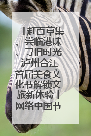 赶百草集、尝临港味、寻旧时光 泸州合江首届美食文化节解锁文旅新体验丨网络中国节·端午