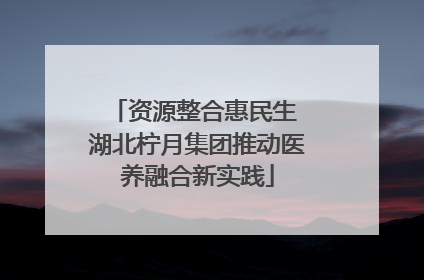 资源整合惠民生 湖北柠月集团推动医养融合新实践