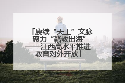 赓续“天工”文脉 聚力“赣教出海”——江西高水平推进教育对外开放