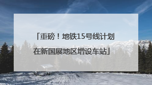 重磅！地铁15号线计划在新国展地区增设车站