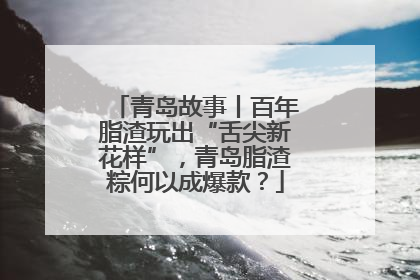 青岛故事丨百年脂渣玩出“舌尖新花样”，青岛脂渣粽何以成爆款？