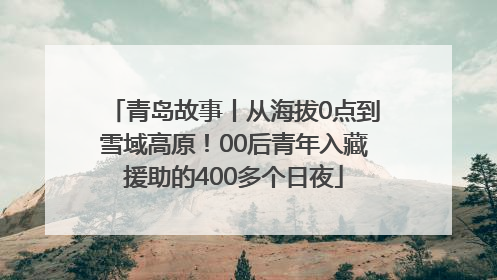 青岛故事丨从海拔0点到雪域高原！00后青年入藏援助的400多个日夜