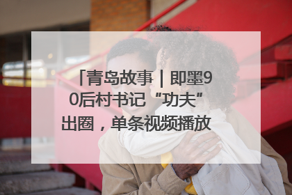 青岛故事｜即墨90后村书记“功夫”出圈，单条视频播放量过600万