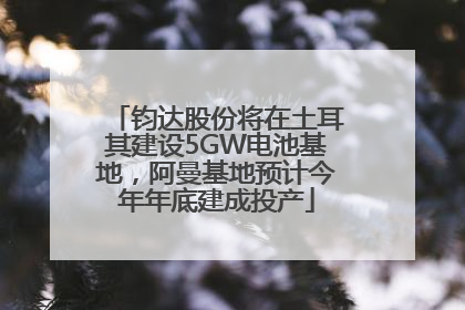 钧达股份将在土耳其建设5GW电池基地，阿曼基地预计今年年底建成投产