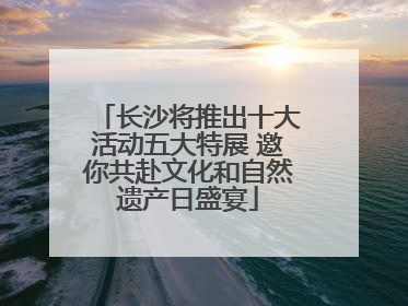 长沙将推出十大活动五大特展 邀你共赴文化和自然遗产日盛宴