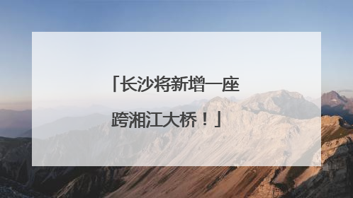 长沙将新增一座跨湘江大桥！