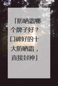 防晒霜哪个牌子好？口碑好的十大防晒霜，直接封神
