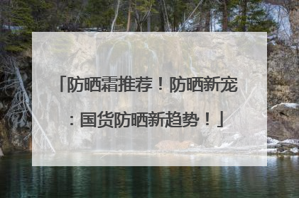 防晒霜推荐！防晒新宠：国货防晒新趋势！