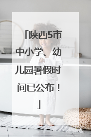 陕西5市中小学、幼儿园暑假时间已公布！