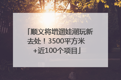 顺义将增遛娃潮玩新去处！3500平方米+近100个项目