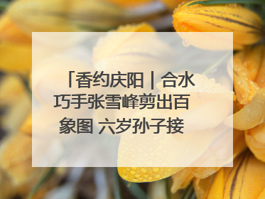 香约庆阳｜合水巧手张雪峰剪出百象图 六岁孙子接力非遗传承