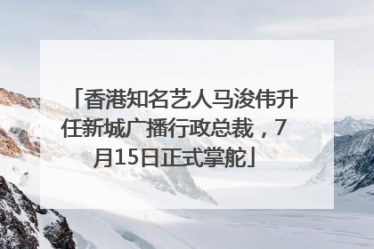 香港知名艺人马浚伟升任新城广播行政总裁，7月15日正式掌舵