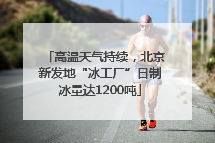 高温天气持续，北京新发地“冰工厂”日制冰量达1200吨