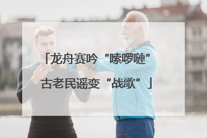 龙舟赛吟“嗦啰嗹” 古老民谣变“战歌”