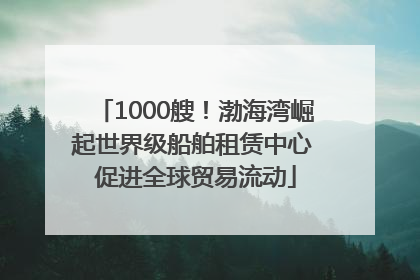 1000艘！渤海湾崛起世界级船舶租赁中心 促进全球贸易流动