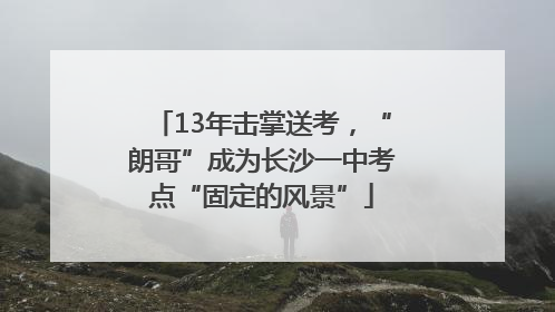 13年击掌送考，“朗哥”成为长沙一中考点“固定的风景”