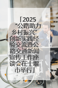 2025“公路助力乡村振兴”创新实践经验交流暨公路交通新闻宣传工作座谈会在十堰市举行