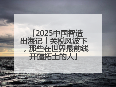 2025中国智造出海记丨关税风波下，那些在世界最前线开疆拓土的人