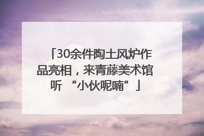 30余件陶土风炉作品亮相，来青藤美术馆听 “小伙呢喃”