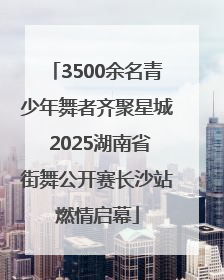 3500余名青少年舞者齐聚星城 2025湖南省街舞公开赛长沙站燃情启幕