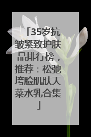 35岁抗皱紧致护肤品排行榜，推荐：松弛垮脸肌肤天菜水乳合集