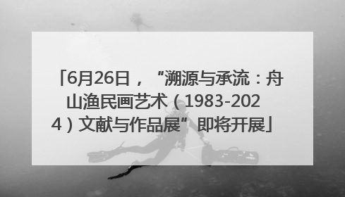 6月26日，“溯源与承流：舟山渔民画艺术（1983-2024）文献与作品展”即将开展