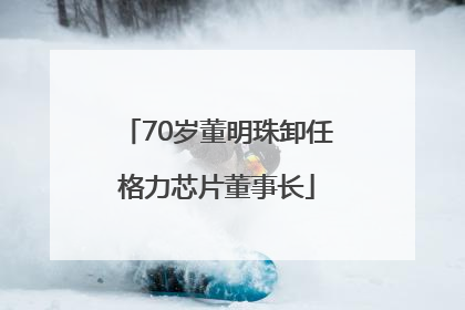 70岁董明珠卸任格力芯片董事长